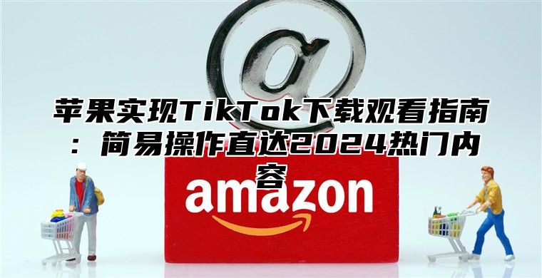 苹果实现TikTok下载观看指南：简易操作直达2025热门内容
