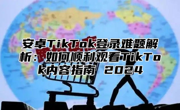 安卓TikTok登录难题解析：如何顺利观看TikTok内容指南 2025
