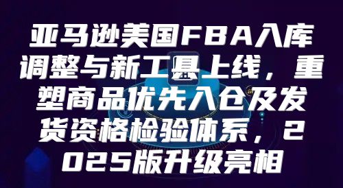 亚马逊美国FBA入库调整与新工具上线，重塑商品优先入仓及发货资格检验体系，2025版升级亮相
