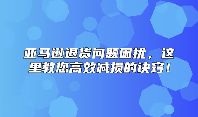 亚马逊退货问题困扰，这里教您高效减损的诀窍！