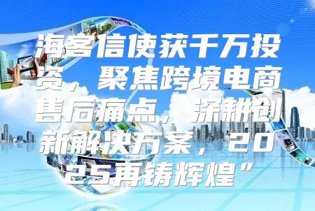 海客信使获千万投资，聚焦跨境电商售后痛点，深耕创新解决方案，2025再铸辉煌”