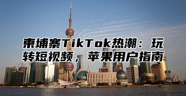 柬埔寨TikTok热潮：玩转短视频，苹果用户指南
