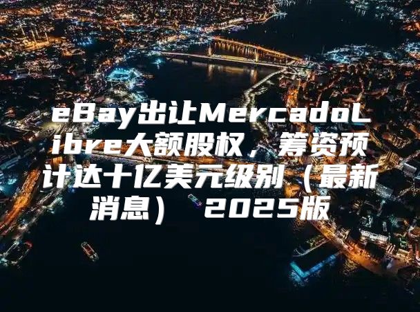 eBay出让MercadoLibre大额股权，筹资预计达十亿美元级别最新消息 2025版