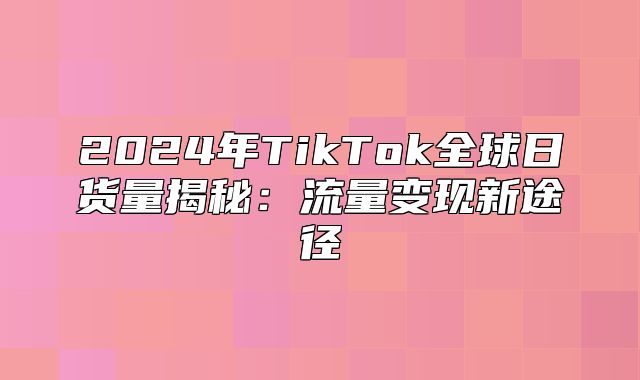 2025年TikTok全球日货量揭秘：流量变现新途径