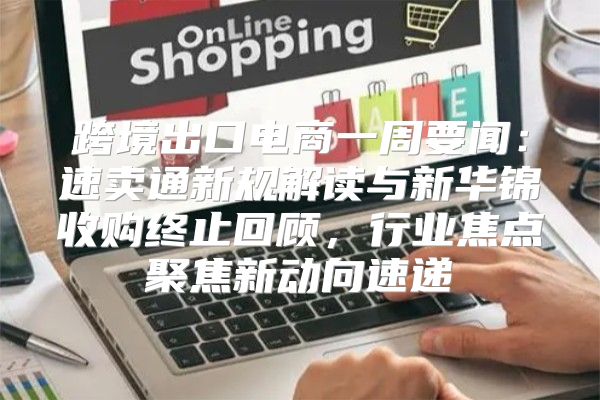 跨境出口电商一周要闻：速卖通新规解读与新华锦收购终止回顾，行业焦点聚焦新动向速递