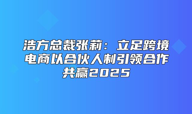浩方总裁张莉：立足跨境电商以合伙人制引领合作共赢2025
