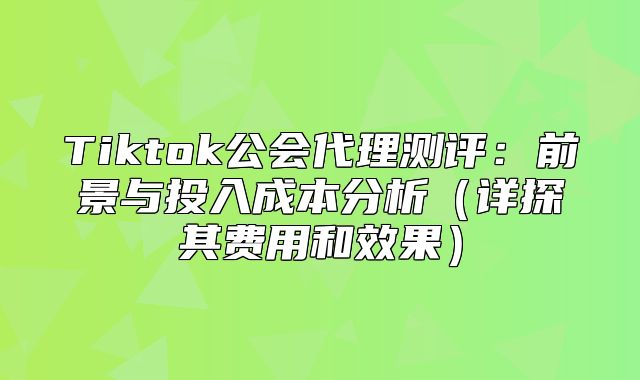 Tiktok公会代理测评：前景与投入成本分析详探其费用和效果
