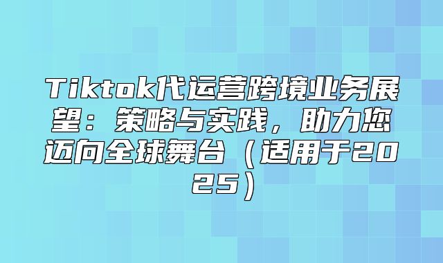 Tiktok代运营跨境业务展望：策略与实践，助力您迈向全球舞台适用于2025