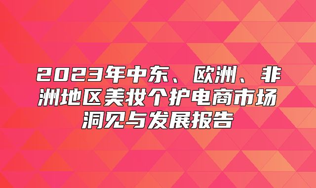 2023年中东、欧洲、非洲地区美妆个护电商市场洞见与发展报告