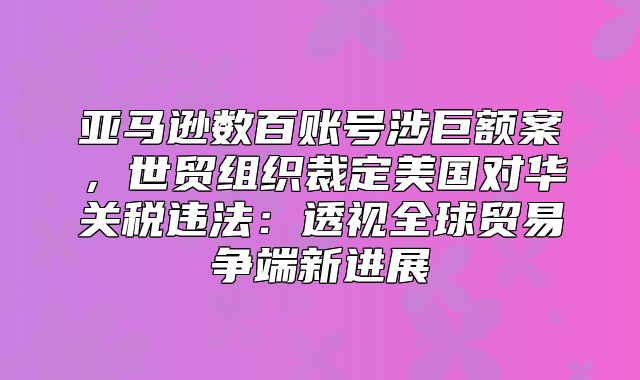 亚马逊数百账号涉巨额案，世贸组织裁定美国对华关税违法：透视全球贸易争端新进展