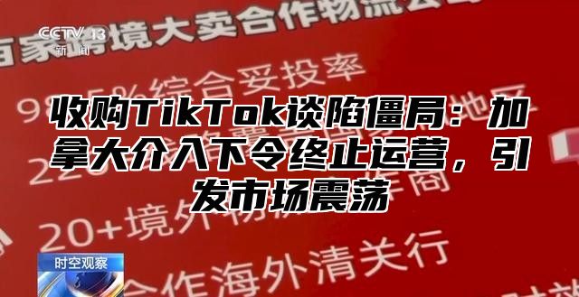 收购TikTok谈陷僵局：加拿大介入下令终止运营，引发市场震荡