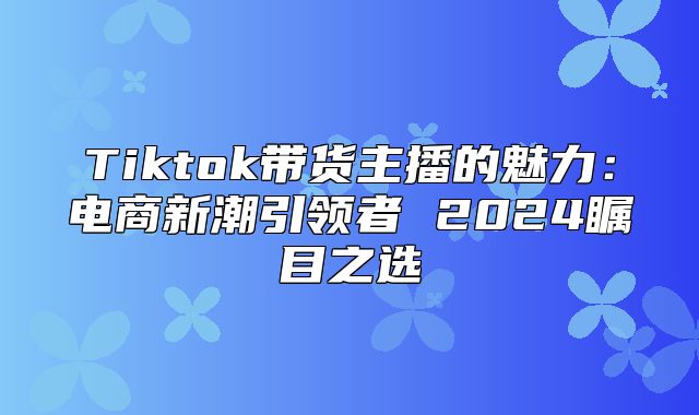 Tiktok带货主播的魅力：电商新潮引领者 2025瞩目之选