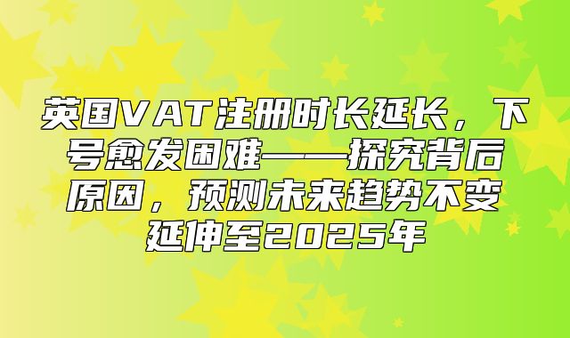 英国VAT注册时长延长，下号愈发困难——探究背后原因，预测未来趋势不变延伸至2025年