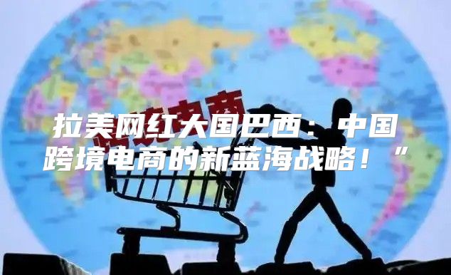 拉美网红大国巴西：中国跨境电商的新蓝海战略！”