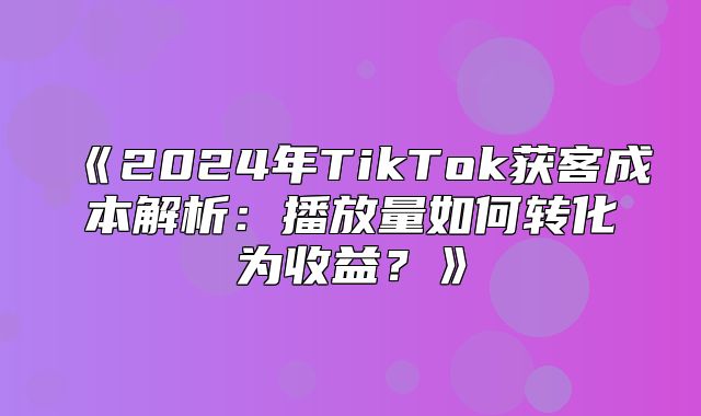 2025年TikTok获客成本解析：播放量如何转化为收益？