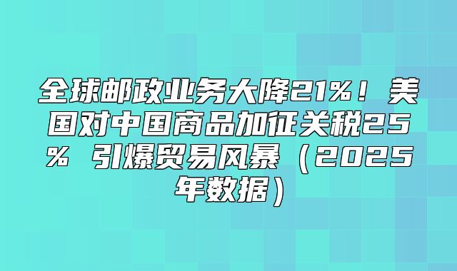 全球邮政业务大降21%！美国对中国商品加征关税25% 引爆贸易风暴2025年数据