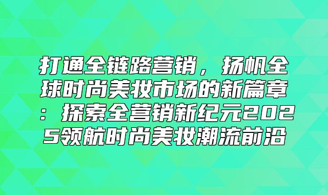 打通全链路营销，扬帆全球时尚美妆市场的新篇章：探索全营销新纪元2025领航时尚美妆潮流前沿