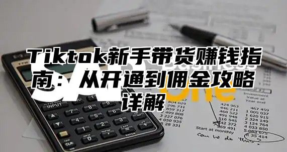 Tiktok新手带货赚钱指南：从开通到佣金攻略详解