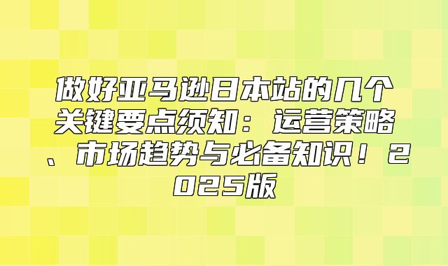 做好亚马逊日本站的几个关键要点须知：运营策略、市场趋势与必备知识！2025版