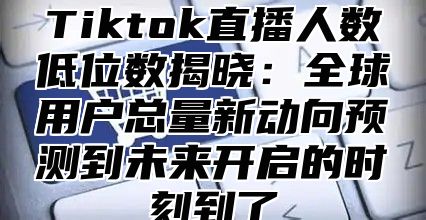 Tiktok直播人数低位数揭晓：全球用户总量新动向预测到未来开启的时刻到了