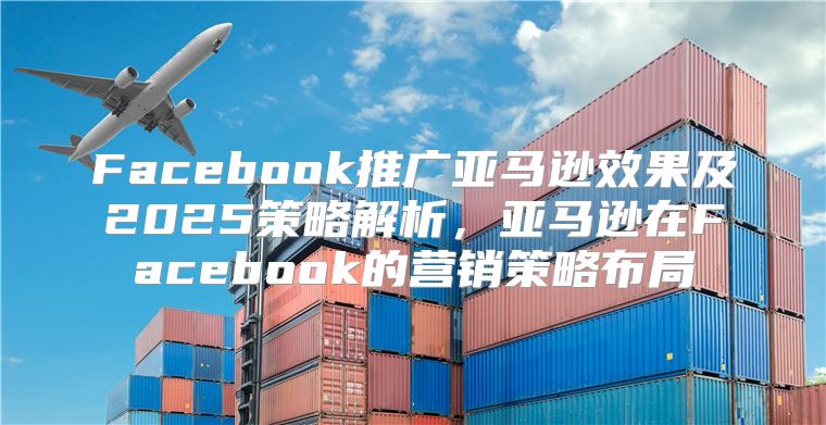 Facebook推广亚马逊效果及2025策略解析，亚马逊在Facebook的营销策略布局