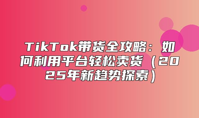 TikTok带货全攻略：如何利用平台轻松卖货2025年新趋势探索