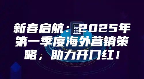 新春启航：2025年第一季度海外营销策略，助力开门红！