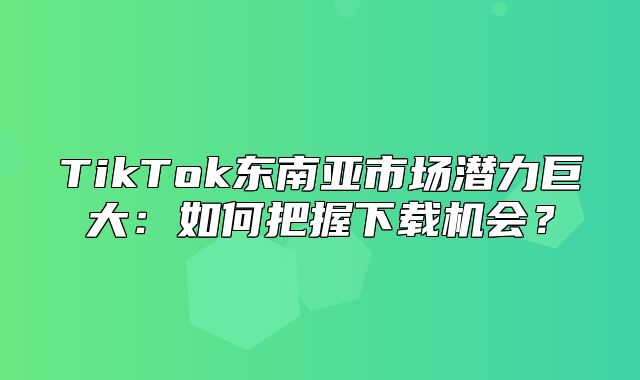 TikTok东南亚市场潜力巨大：如何把握下载机会？