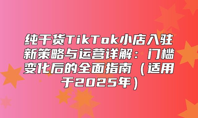 纯干货TikTok小店入驻新策略与运营详解：门槛变化后的全面指南适用于2025年