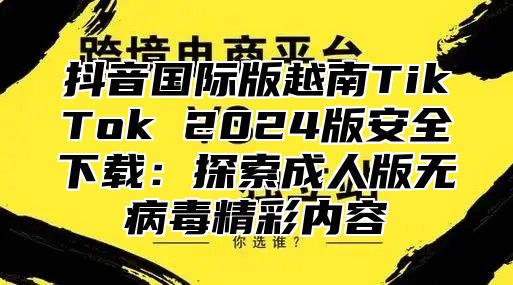 抖音国际版越南TikTok 2025版安全下载：探索成人版无病毒精彩内容