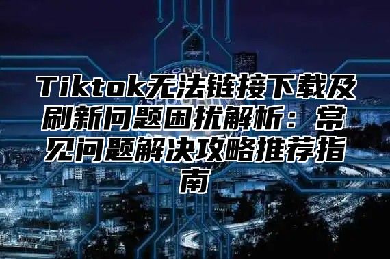 Tiktok无法链接下载及刷新问题困扰解析：常见问题解决攻略推荐指南