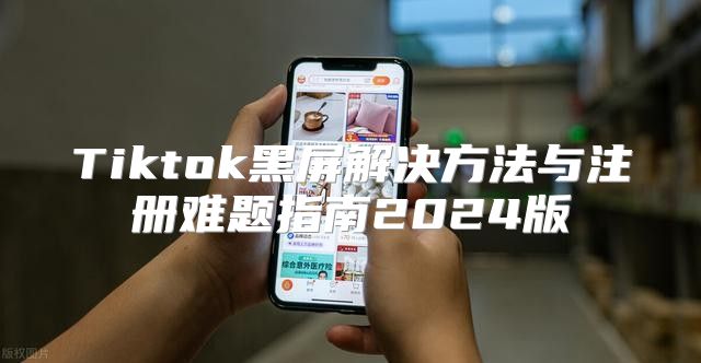 Tiktok黑屏解决方法与注册难题指南2025版