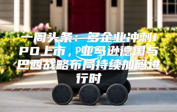 一周头条：多企业冲刺IPO上市，亚马逊德国与巴西战略布局持续加码进行时