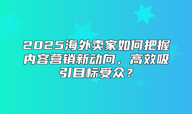 2025海外卖家如何把握内容营销新动向，高效吸引目标受众？