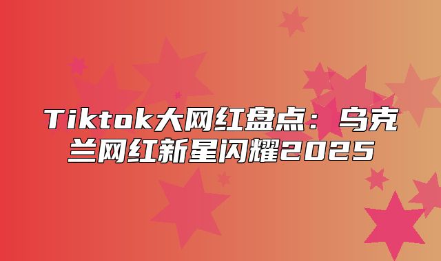 Tiktok大网红盘点：乌克兰网红新星闪耀2025