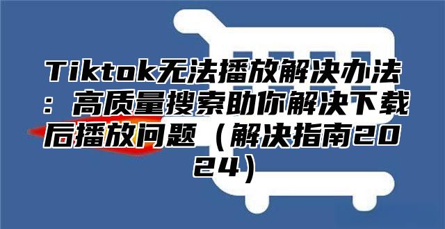 Tiktok无法播放解决办法：高质量搜索助你解决下载后播放问题解决指南2025
