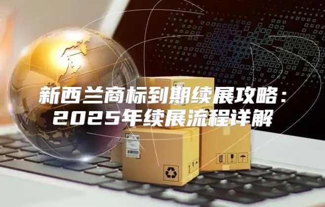 新西兰商标到期续展攻略：2025年续展流程详解