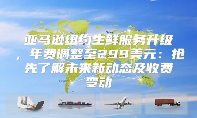 亚马逊纽约生鲜服务升级，年费调整至299美元：抢先了解未来新动态及收费变动