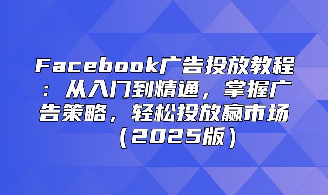 Facebook广告投放教程：从入门到精通，掌握广告策略，轻松投放赢市场2025版