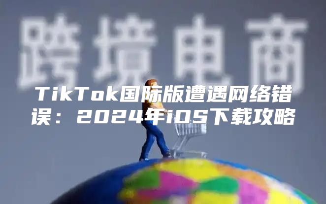 TikTok国际版遭遇网络错误：2025年iOS下载攻略