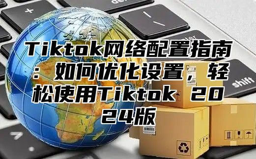 Tiktok网络配置指南：如何优化设置，轻松使用Tiktok 2025版
