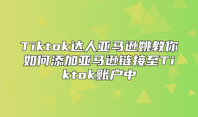 Tiktok达人亚马逊姚教你如何添加亚马逊链接至Tiktok账户中