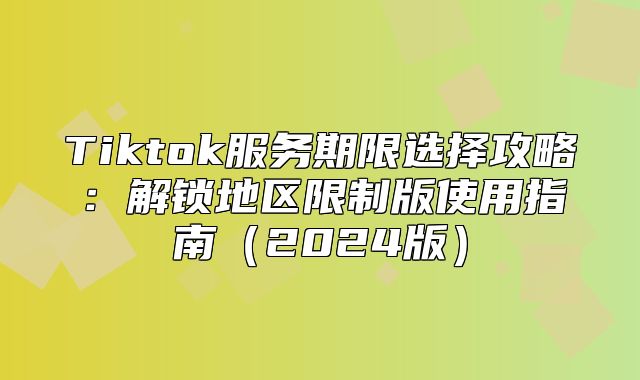 Tiktok服务期限选择攻略：解锁地区限制版使用指南2025版