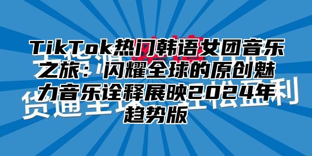 TikTok热门韩语女团音乐之旅：闪耀全球的原创魅力音乐诠释展映2025年趋势版