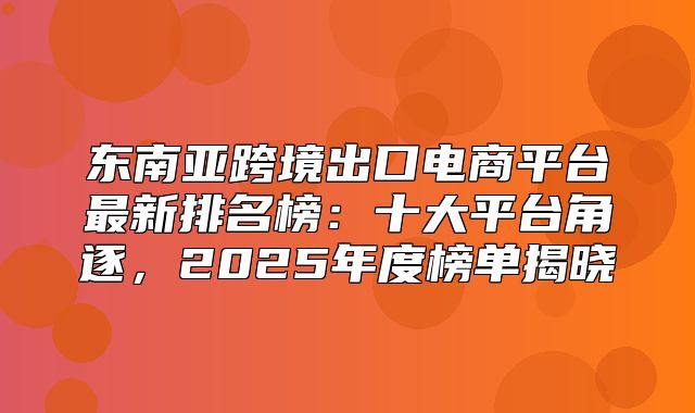 东南亚跨境出口电商平台最新排名榜：十大平台角逐，2025年度榜单揭晓