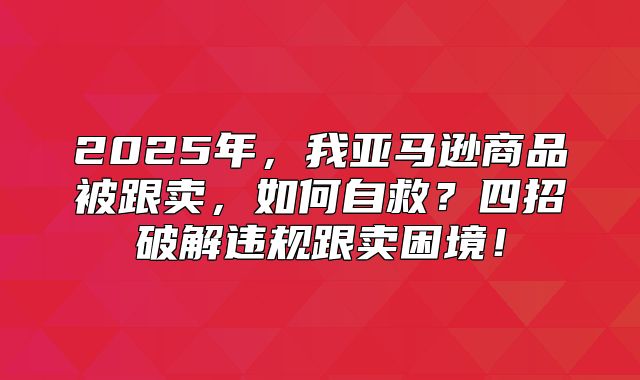 2025年，我亚马逊商品被跟卖，如何自救？四招破解违规跟卖困境！
