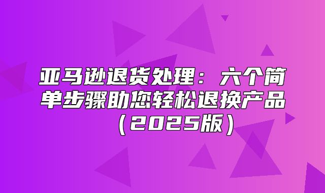 亚马逊退货处理：六个简单步骤助您轻松退换产品2025版