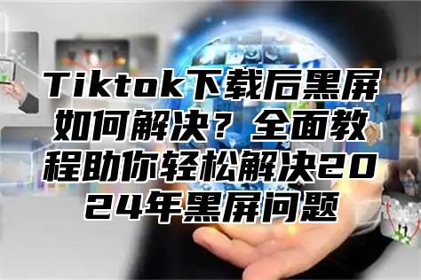Tiktok下载后黑屏如何解决？全面教程助你轻松解决2025年黑屏问题