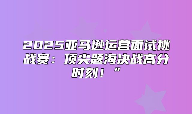 2025亚马逊运营面试挑战赛：顶尖题海决战高分时刻！”