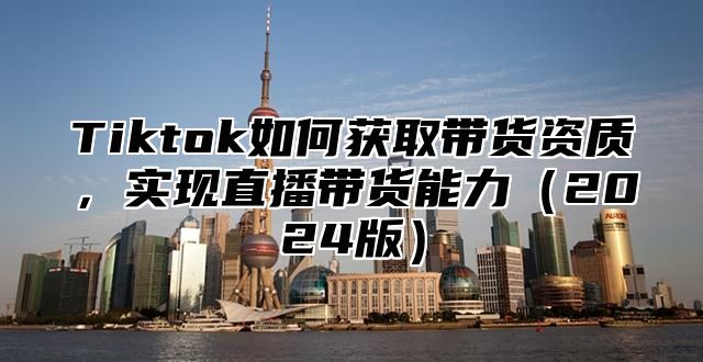 Tiktok如何获取带货资质，实现直播带货能力2025版